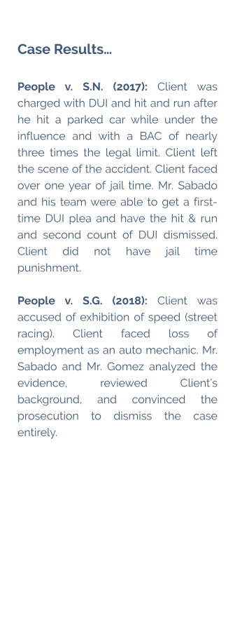 Case Results…  People v. S.N. (2017): Client was charged with DUI and hit and run after he hit a parked car while under the influence and with a BAC of nearly three times the legal limit. Client left the scene of the accident. Client faced over one year of jail time. Mr. Sabado and his team were able to get a first-time DUI plea and have the hit & run and second count of DUI dismissed. Client did not have jail time punishment.  People v. S.G. (2018): Client was accused of exhibition of speed (street racing). Client faced loss of employment as an auto mechanic. Mr. Sabado and Mr. Gomez analyzed the evidence, reviewed Client’s background, and convinced the prosecution to dismiss the case entirely.