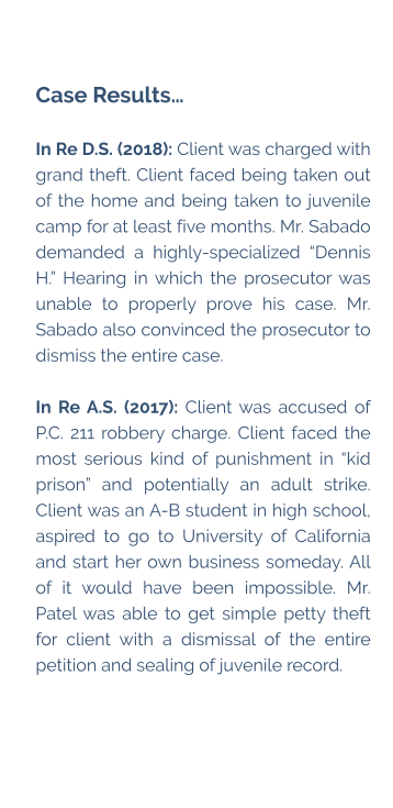 Case Results…  In Re D.S. (2018): Client was charged with grand theft. Client faced being taken out of the home and being taken to juvenile camp for at least five months. Mr. Sabado demanded a highly-specialized “Dennis H.” Hearing in which the prosecutor was unable to properly prove his case. Mr. Sabado also convinced the prosecutor to dismiss the entire case.  In Re A.S. (2017): Client was accused of P.C. 211 robbery charge. Client faced the most serious kind of punishment in “kid prison” and potentially an adult strike. Client was an A-B student in high school, aspired to go to University of California and start her own business someday. All of it would have been impossible. Mr. Patel was able to get simple petty theft for client with a dismissal of the entire petition and sealing of juvenile record.