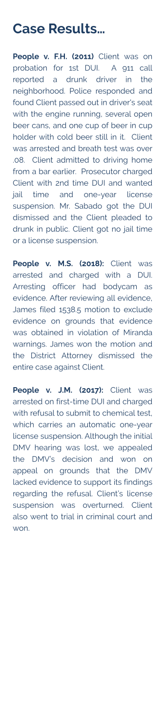 Case Results…  People v. F.H. (2011) Client was on probation for 1st DUI.  A 911 call reported a drunk driver in the neighborhood. Police responded and found Client passed out in driver's seat with the engine running, several open beer cans, and one cup of beer in cup holder with cold beer still in it.  Client was arrested and breath test was over .08.  Client admitted to driving home from a bar earlier.  Prosecutor charged Client with 2nd time DUI and wanted jail time and one-year license suspension. Mr. Sabado got the DUI dismissed and the Client pleaded to drunk in public. Client got no jail time or a license suspension.  People v. M.S. (2018): Client was arrested and charged with a DUI. Arresting officer had bodycam as evidence. After reviewing all evidence, James filed 1538.5 motion to exclude evidence on grounds that evidence was obtained in violation of Miranda warnings. James won the motion and the District Attorney dismissed the entire case against Client.  People v. J.M. (2017): Client was arrested on first-time DUI and charged with refusal to submit to chemical test, which carries an automatic one-year license suspension. Although the initial DMV hearing was lost, we appealed the DMV’s decision and won on appeal on grounds that the DMV lacked evidence to support its findings regarding the refusal. Client’s license suspension was overturned. Client also went to trial in criminal court and won.
