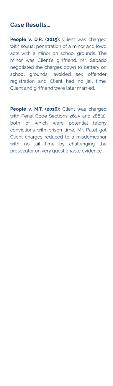 Case Results…  People v. D.R. (2015): Client was charged with sexual penetration of a minor and lewd acts with a minor on school grounds. The minor was Client’s girlfriend. Mr. Sabado negotiated the charges down to battery on school grounds, avoided sex offender registration and Client had no jail time. Client and girlfriend were later married.   People v. M.T. (2016): Client was charged with Penal Code Sections 261.5 and 288(a), both of which were potential felony convictions with prison time. Mr. Patel got Client charges reduced to a misdemeanor with no jail time by challenging the prosecutor on very questionable evidence.