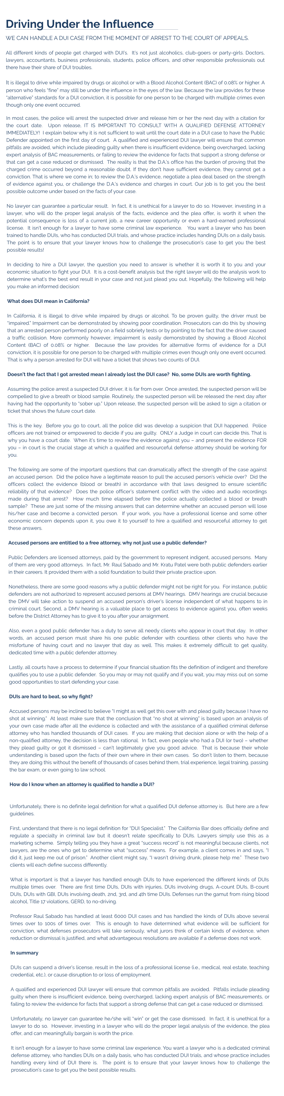 Driving Under the Influence WE CAN HANDLE A DUI CASE FROM THE MOMENT OF ARREST TO THE COURT OF APPEALS.  All different kinds of people get charged with DUI’s.  It’s not just alcoholics, club-goers or party-girls. Doctors, lawyers, accountants, business professionals, students, police officers, and other responsible professionals out there have their share of DUI troubles.    It is illegal to drive while impaired by drugs or alcohol or with a Blood Alcohol Content (BAC) of 0.08% or higher. A person who feels “fine” may still be under the influence in the eyes of the law. Because the law provides for these “alternative” standards for a DUI conviction, it is possible for one person to be charged with multiple crimes even though only one event occurred.   In most cases, the police will arrest the suspected driver and release him or her the next day with a citation for the court date.  Upon release, IT IS IMPORTANT TO CONSULT WITH A QUALIFIED DEFENSE ATTORNEY IMMEDIATELY!  I explain below why it is not sufficient to wait until the court date in a DUI case to have the Public Defender appointed on the first day of court.  A qualified and experienced DUI lawyer will ensure that common pitfalls are avoided, which include pleading guilty when there is insufficient evidence, being overcharged, lacking expert analysis of BAC measurements, or failing to review the evidence for facts that support a strong defense or that can get a case reduced or dismissed.  The reality is that the D.A.’s office has the burden of proving that the charged crime occurred beyond a reasonable doubt. If they don’t have sufficient evidence, they cannot get a conviction. That is where we come in; to review the D.A.’s evidence, negotiate a plea deal based on the strength of evidence against you, or challenge the D.A.’s evidence and charges in court. Our job is to get you the best possible outcome under based on the facts of your case.  No lawyer can guarantee a particular result.  In fact, it is unethical for a lawyer to do so. However, investing in a lawyer, who will do the proper legal analysis of the facts, evidence and the plea offer, is worth it when the potential consequence is loss of a current job, a new career opportunity or even a hard-earned professional license.  It isn’t enough for a lawyer to have some criminal law experience.   You want a lawyer who has been trained to handle DUIs, who has conducted DUI trials, and whose practice includes handing DUIs on a daily basis.  The point is to ensure that your lawyer knows how to challenge the prosecution’s case to get you the best possible results!  In deciding to hire a DUI lawyer, the question you need to answer is whether it is worth it to you and your economic situation to fight your DUI.  It is a cost-benefit analysis but the right lawyer will do the analysis work to determine what’s the best end result in your case and not just plead you out. Hopefully, the following will help you make an informed decision:  What does DUI mean in California?  In California, it is illegal to drive while impaired by drugs or alcohol. To be proven guilty, the driver must be “impaired.” Impairment can be demonstrated by showing poor coordination. Prosecutors can do this by showing that an arrested person performed poorly on a field sobriety tests or by pointing to the fact that the driver caused a traffic collision. More commonly however, impairment is easily demonstrated by showing a Blood Alcohol Content (BAC) of 0.08% or higher.  Because the law provides for alternative forms of evidence for a DUI conviction, it is possible for one person to be charged with multiple crimes even though only one event occurred.  That is why a person arrested for DUI will have a ticket that shows two counts of DUI.    Doesn’t the fact that I got arrested mean I already lost the DUI case?  No, some DUIs are worth fighting.  Assuming the police arrest a suspected DUI driver, it is far from over. Once arrested, the suspected person will be compelled to give a breath or blood sample. Routinely, the suspected person will be released the next day after having had the opportunity to “sober up.” Upon release, the suspected person will be asked to sign a citation or ticket that shows the future court date.     This is the key.  Before you go to court, all the police did was develop a suspicion that DUI happened.  Police officers are not trained or empowered to decide if you are guilty.  ONLY a Judge in court can decide this. That is why you have a court date.  When it’s time to review the evidence against you – and present the evidence FOR you – in court is the crucial stage at which a qualified and resourceful defense attorney should be working for you.    The following are some of the important questions that can dramatically affect the strength of the case against an accused person.  Did the police have a legitimate reason to pull the accused person’s vehicle over?  Did the officers collect the evidence (blood or breath) in accordance with that laws designed to ensure scientific reliability of that evidence?  Does the police officer’s statement conflict with the video and audio recordings made during that arrest?  How much time elapsed before the police actually collected a blood or breath sample?  These are just some of the missing answers that can determine whether an accused person will lose his/her case and become a convicted person.  If your work, you have a professional license and some other economic concern depends upon it, you owe it to yourself to hire a qualified and resourceful attorney to get these answers.    Accused persons are entitled to a free attorney, why not just use a public defender?  Public Defenders are licensed attorneys, paid by the government to represent indigent, accused persons.  Many of them are very good attorneys.  In fact, Mr. Raul Sabado and Mr. Kratu Patel were both public defenders earlier in their careers. It provided them with a solid foundation to build their private practice upon.  Nonetheless, there are some good reasons why a public defender might not be right for you.  For instance, public defenders are not authorized to represent accused persons at DMV hearings.  DMV hearings are crucial because the DMV will take action to suspend an accused person’s driver’s license independent of what happens to in criminal court. Second, a DMV hearing is a valuable place to get access to evidence against you, often weeks before the District Attorney has to give it to you after your arraignment.  Also, even a good public defender has a duty to serve all needy clients who appear in court that day.  In other words, an accused person must share his one public defender with countless other clients who have the misfortune of having court and no lawyer that day as well. This makes it extremely difficult to get quality, dedicated time with a public defender attorney.    Lastly, all courts have a process to determine if your financial situation fits the definition of indigent and therefore qualifies you to use a public defender.  So you may or may not qualify and if you wait, you may miss out on some good opportunities to start defending your case.  DUIs are hard to beat, so why fight?  Accused persons may be inclined to believe “I might as well get this over with and plead guilty because I have no shot at winning.”  At least make sure that the conclusion that “no shot at winning” is based upon an analysis of your own case made after all the evidence is collected and with the assistance of a qualified criminal defense attorney who has handled thousands of DUI cases.  If you are making that decision alone or with the help of a non-qualified attorney, the decision is less than rational.  In fact, even people who had a DUI (or two) – whether they plead guilty or got it dismissed – can’t legitimately give you good advice.  That is because their whole understanding is based upon the facts of their own where in their own cases.  So don’t listen to them, because they are doing this without the benefit of thousands of cases behind them, trial experience, legal training, passing the bar exam, or even going to law school.    How do I know when an attorney is qualified to handle a DUI?    Unfortunately, there is no definite legal definition for what a qualified DUI defense attorney is.  But here are a few guidelines.   First, understand that there is no legal definition for “DUI Specialist.”  The California Bar does officially define and regulate a specialty in criminal law but it doesn’t relate specifically to DUIs. Lawyers simply use this as a marketing scheme.  Simply telling you they have a great “success record” is not meaningful because clients, not lawyers, are the ones who get to determine what “success” means.  For example, a client comes in and says, “I did it, just keep me out of prison.”  Another client might say, “I wasn’t driving drunk, please help me.”  These two clients will each define success differently.   What is important is that a lawyer has handled enough DUIs to have experienced the different kinds of DUIs multiple times over.  There are first time DUIs, DUIs with injuries, DUIs involving drugs, A-count DUIs, B-count DUIs, DUIs with GBI, DUIs involving death, 2nd, 3rd, and 4th time DUIs. Defenses run the gamut from rising blood alcohol, Title 17 violations, GERD, to no-driving.    Professor Raul Sabado has handled at least 6000 DUI cases and has handled the kinds of DUIs above several times over to 100s of times over.  This is enough to have determined what evidence will be sufficient for conviction, what defenses prosecutors will take seriously, what jurors think of certain kinds of evidence, when reduction or dismissal is justified, and what advantageous resolutions are available if a defense does not work.  In summary  DUIs can suspend a driver’s license, result in the loss of a professional license (i.e., medical, real estate, teaching credential, etc.), or cause disruption to or loss of employment.    A qualified and experienced DUI lawyer will ensure that common pitfalls are avoided.  Pitfalls include pleading guilty when there is insufficient evidence, being overcharged, lacking expert analysis of BAC measurements, or failing to review the evidence for facts that support a strong defense that can get a case reduced or dismissed.    Unfortunately, no lawyer can guarantee he/she will “win” or get the case dismissed.  In fact, it is unethical for a lawyer to do so.  However, investing in a lawyer who will do the proper legal analysis of the evidence, the plea offer, and can meaningfully bargain is worth the price.  It isn’t enough for a lawyer to have some criminal law experience. You want a lawyer who is a dedicated criminal defense attorney, who handles DUIs on a daily basis, who has conducted DUI trials, and whose practice includes handling every kind of DUI there is.  The point is to ensure that your lawyer knows how to challenge the prosecution’s case to get you the best possible results.